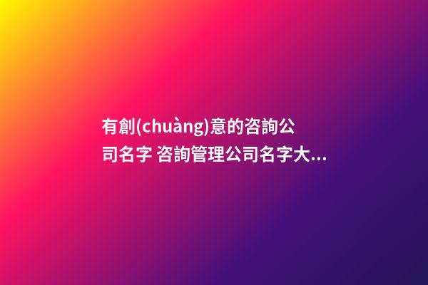 有創(chuàng)意的咨詢公司名字 咨詢管理公司名字大全